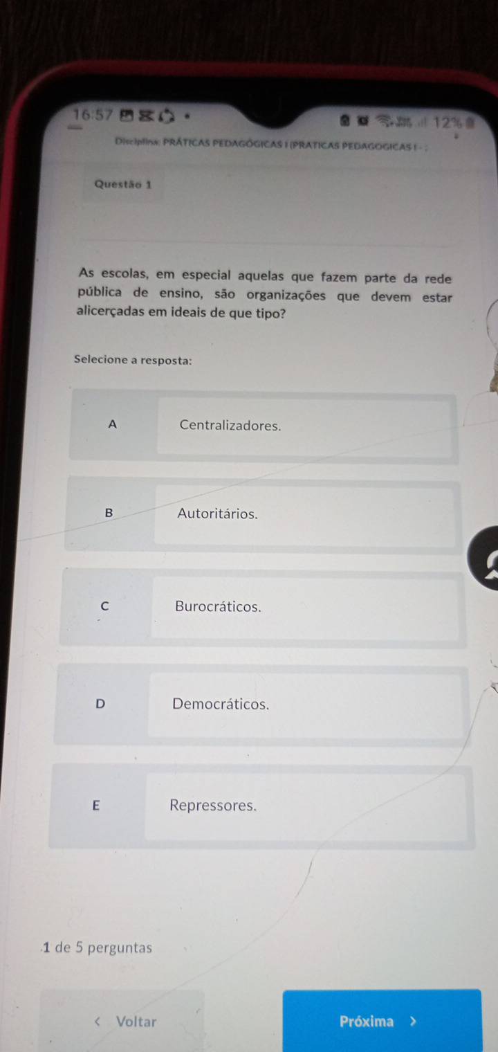 16:57
12%
DisciplIns: PRÁTICAS PEDAGÓGICAS I (PRATICAS PEDAGOGICAS ! - ;
Questão 1
As escolas, em especial aquelas que fazem parte da rede
pública de ensino, são organizações que devem estar
alicerçadas em ideais de que tipo?
Selecione a resposta:
A Centralizadores.
B Autoritários.
C Burocráticos.
D Democráticos.
E Repressores.
1 de 5 perguntas
Voltar Próxima