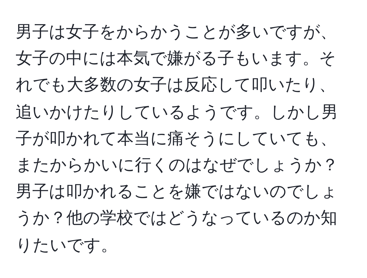 男子は女子をからかうことが多いですが、女子の中には本気で嫌がる子もいます。それでも大多数の女子は反応して叩いたり、追いかけたりしているようです。しかし男子が叩かれて本当に痛そうにしていても、またからかいに行くのはなぜでしょうか？男子は叩かれることを嫌ではないのでしょうか？他の学校ではどうなっているのか知りたいです。