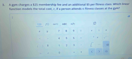 A gym charges a $25 membership fee and an additional $5 per fitness class. Which linear 
function models the total cost, c, if a person attends n fitness classes at the gym?
sqrt(x)
123 ƒ() ∞≠∈ ABC αβy
r y 7 8 9 ÷ e i π < > 4 5 6 × sqrt()
 ) $ 1 2 3 ∈t^- -  enclosecircle1 
0 = + < >