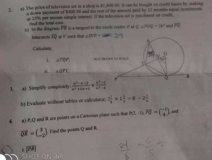 The price of television set in a shop is $1,600.00. It can be bought on credit bases by making
a down payment of $400.00 and the rest of the amount paid by 12 months equal instalments
at 25% per annum simple interest. If the television set is purchased on credit,
find the total cost.
b) In the diagram overline PR is a tangent to the circle centre 0 at Q. ∠ POQ=56° and overline PO
intersects overline SQ at V such that ∠ SVP=109°.
Calculate;
i. ∠ TQP: NOT DRAW
ii. ∠ QPT
3. a) Simplify completely:  (n^2-n-2)/n^2+2n+1 *  (n^2-1)/n^2-4 
b) Evaluate without tables or calculator; 2 7/8 * 1 1/5 / 8-2 1/4 
4. a) P,Q and R are points on a Cartesian plane such that P(2,-3),overline PQ=beginpmatrix -1 4endpmatrix , and
vector QR=beginpmatrix 3 -2endpmatrix. Find the points Q and R.
i. |vector PR|
SI ON itel
