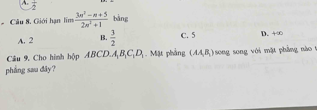 A.  1/2 
Câu 8. Giới hạn limlimits  (3n^2-n+5)/2n^2+1  bằng
B.
A. 2  3/2 
C. 5 D. +∞
Câu 9. Cho hình hộp ABCD. A_1B_1C_1D_1. Mặt phẳng (AA_1B_1) song song với mặt phẳng nào t
phẳng sau đây?