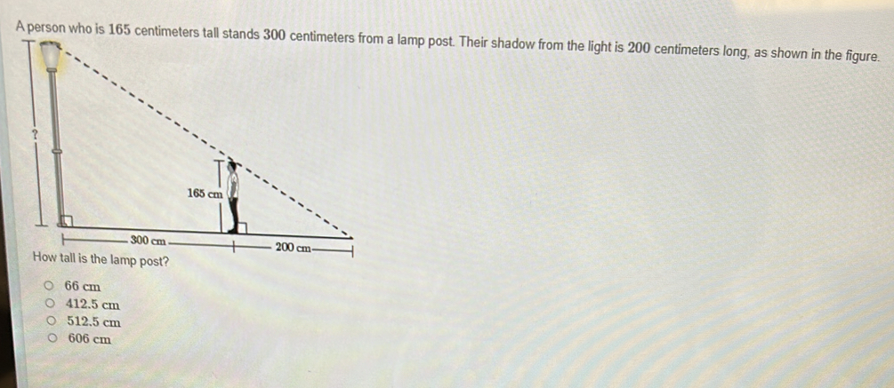 A person who is 165 centimeters tall stands 300 centimeters from a lamp post. Their shadow from the light is 200 centimeters long, as shown in the figure.
66 cm
412.5 cm
512.5 cm
606 cm