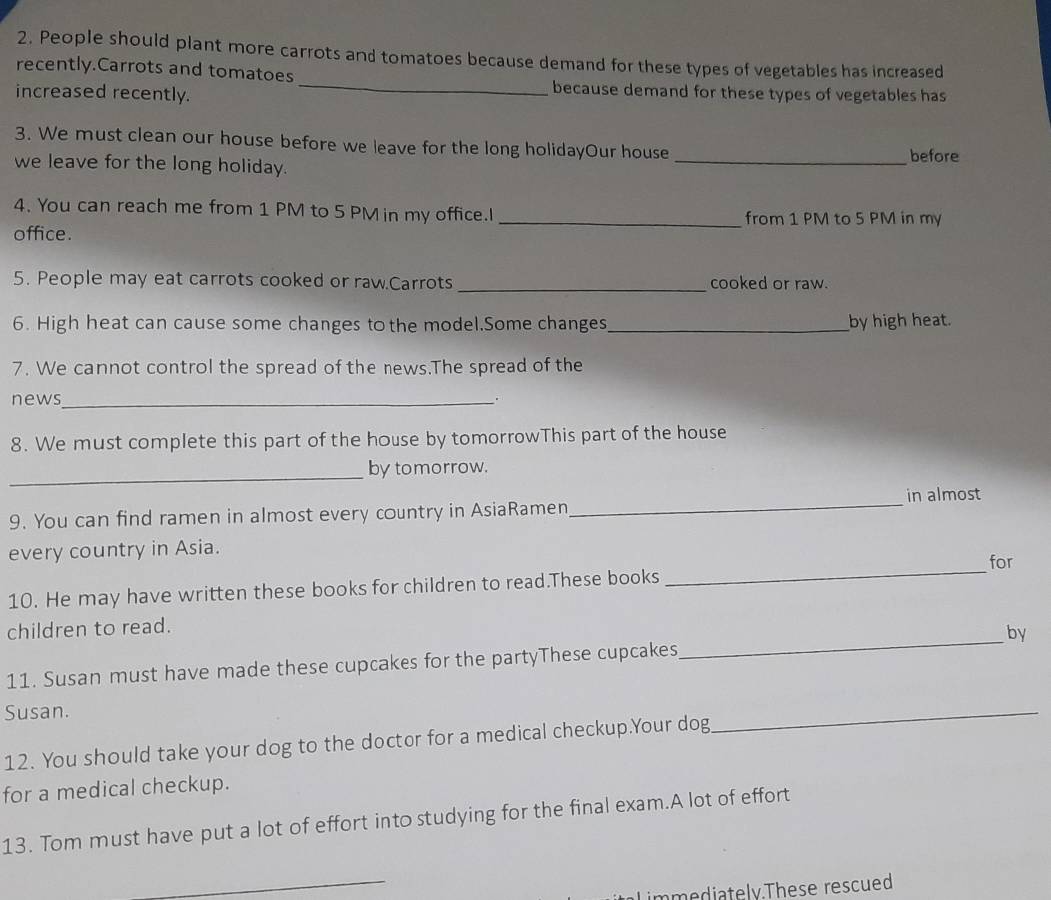 People should plant more carrots and tomatoes because demand for these types of vegetables has increased 
_ 
recently.Carrots and tomatoes 
increased recently. 
because demand for these types of vegetables has 
3. We must clean our house before we leave for the long holidayOur house 
we leave for the long holiday. _before 
4. You can reach me from 1 PM to 5 PM in my office.I _from 1 PM to 5 PM in my 
office. 
5. People may eat carrots cooked or raw.Carrots _cooked or raw. 
6. High heat can cause some changes to the model.Some changes_ by high heat. 
7. We cannot control the spread of the news.The spread of the 
news_ 
8. We must complete this part of the house by tomorrowThis part of the house 
_by tomorrow. 
9. You can find ramen in almost every country in AsiaRamen_ in almost 
every country in Asia. 
for 
10. He may have written these books for children to read.These books 
_ 
children to read. 
11. Susan must have made these cupcakes for the partyThese cupcakes_ by 
Susan. 
12. You should take your dog to the doctor for a medical checkup.Your dog 
_ 
for a medical checkup. 
13. Tom must have put a lot of effort into studying for the final exam.A lot of effort 
_ 
immediately.These rescued