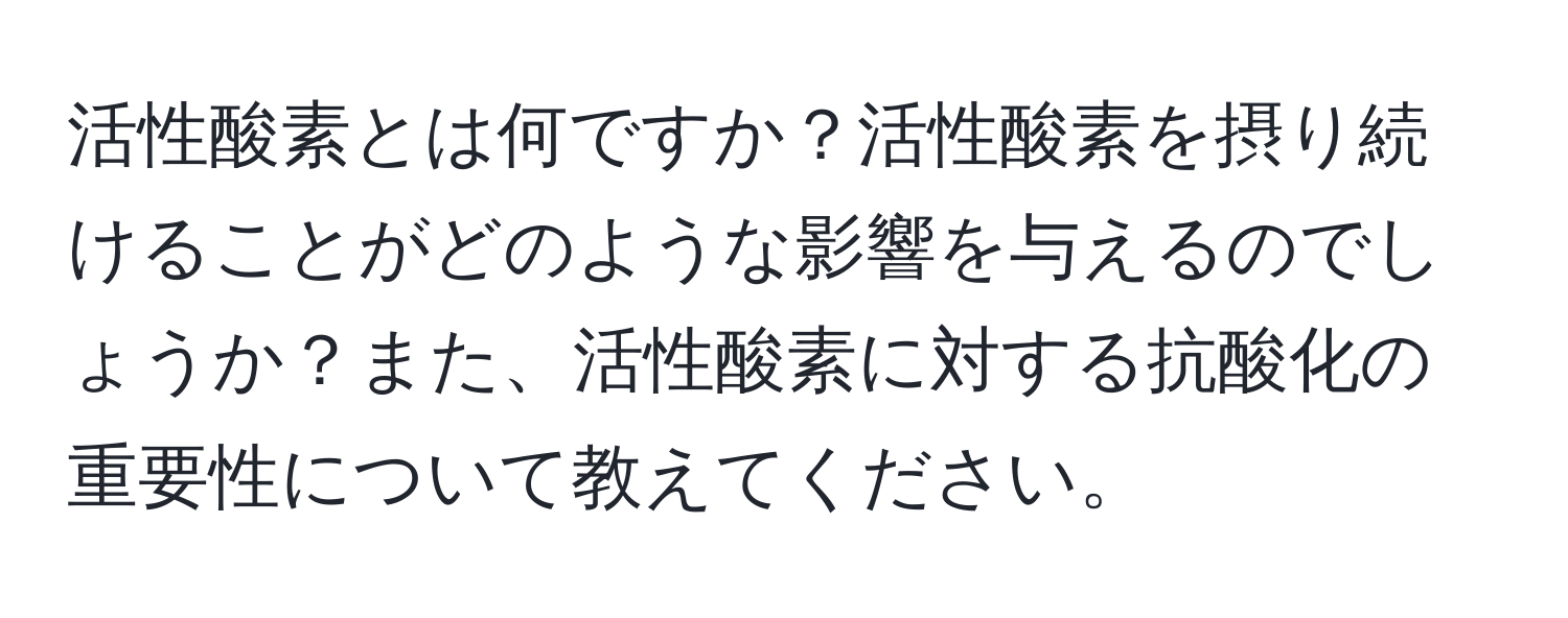 活性酸素とは何ですか？活性酸素を摂り続けることがどのような影響を与えるのでしょうか？また、活性酸素に対する抗酸化の重要性について教えてください。