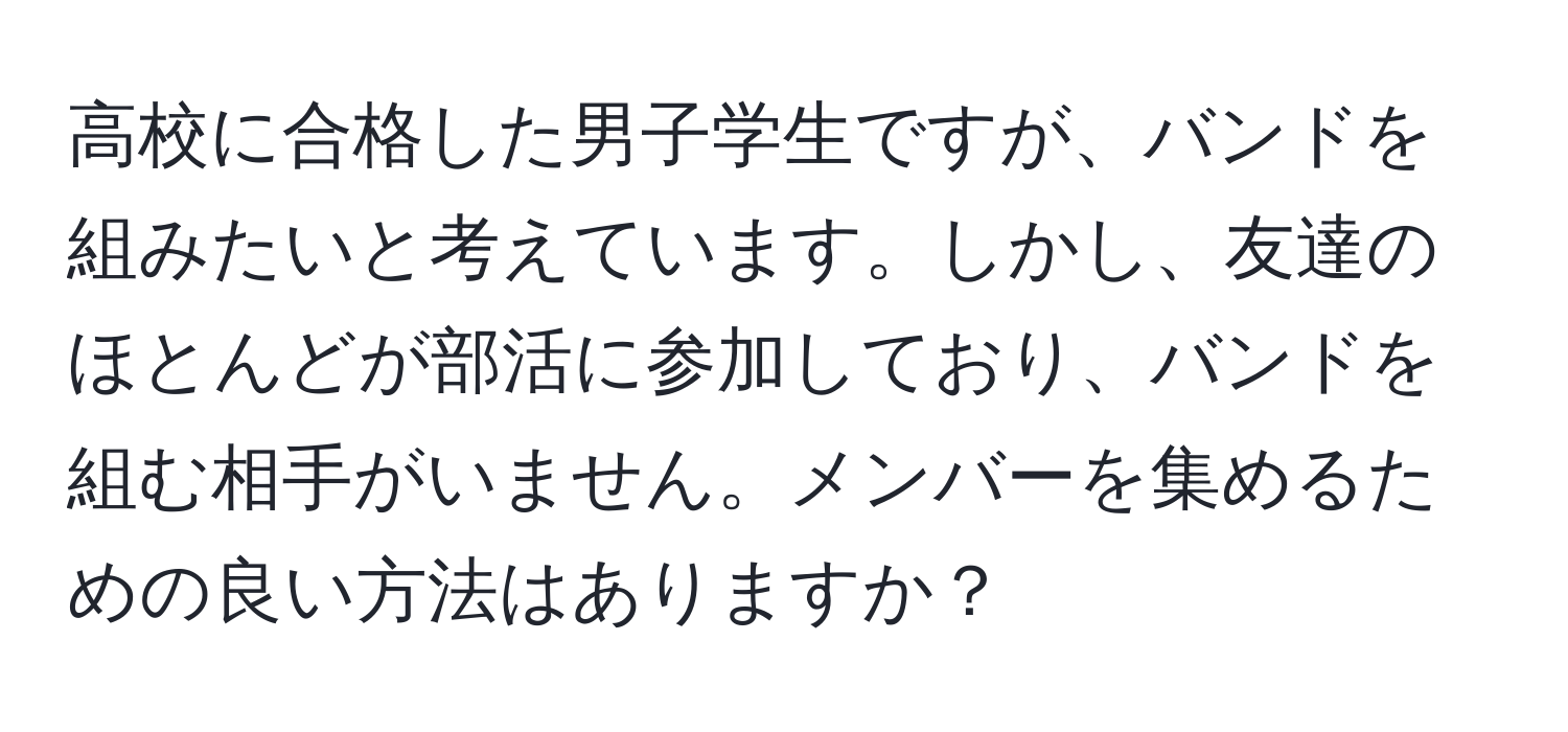 高校に合格した男子学生ですが、バンドを組みたいと考えています。しかし、友達のほとんどが部活に参加しており、バンドを組む相手がいません。メンバーを集めるための良い方法はありますか？