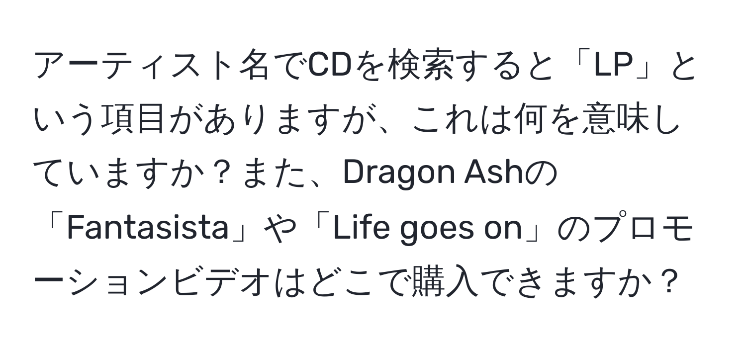 アーティスト名でCDを検索すると「LP」という項目がありますが、これは何を意味していますか？また、Dragon Ashの「Fantasista」や「Life goes on」のプロモーションビデオはどこで購入できますか？