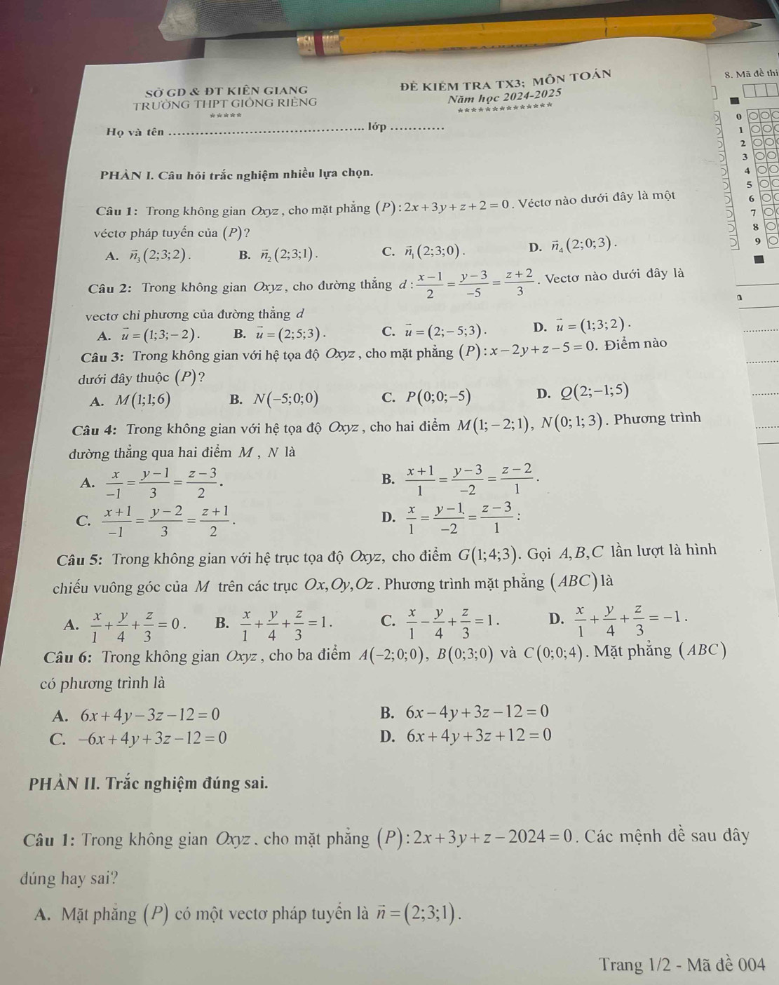 Sở gD & đt kiên giang
Đẻ KIẻM tRA tX3; mÔn tOán 8. Mã đề thi
TRưỜNG THPT GIÔNG RIÊNG
Năm học 2024-2025
0
Họ và tên _lớp_
1 o
2
3
PHÀN I. Câu hỏi trắc nghiệm nhiều lựa chọn. A olo
5
Câu 1: Trong không gian Oxyz , cho mặt phẳng (P):2x+3y+z+2=0. Véctơ nào dưới đây là một
6 o
7
véctơ pháp tuyến của (P)?
8
A. vector n_3(2;3;2). B. vector n_2(2;3;1). C. vector n_1(2;3;0). D. vector n_4(2;0;3). 9
Câu 2: Trong không gian Oxyz, cho đường thẳng đ :  (x-1)/2 = (y-3)/-5 = (z+2)/3 . Vectơ nào dưới đây là
n
vectơ chỉ phương của đường thẳng d
A. vector u=(1;3;-2). B. vector u=(2;5;3). C. vector u=(2;-5;3). D. vector u=(1;3;2).
Câu 3: Trong không gian với hệ tọa độ Oxyz , cho mặt phẳng (P):x-2y+z-5=0. Điểm nào
dưới đây thuộc (P)?
A. M(1;1;6) B. N(-5;0;0) C. P(0;0;-5) D. Q(2;-1;5)
Câu 4: Trong không gian với hệ tọa độ Oxyz , cho hai điểm M(1;-2;1),N(0;1;3). Phương trình
đường thẳng qua hai điểm M , N là
B.
A.  x/-1 = (y-1)/3 = (z-3)/2 .  (x+1)/1 = (y-3)/-2 = (z-2)/1 .
C.  (x+1)/-1 = (y-2)/3 = (z+1)/2 .  x/1 = (y-1)/-2 = (z-3)/1 :
D.
Câu 5: Trong không gian với hệ trục tọa độ Oxyz, cho điểm G(1;4;3).  Gọi A,B,C lần lượt là hình
chiếu vuông góc của M trên các trục Ox,Oy,Oz . Phương trình mặt phẳng (ABC)là
A.  x/1 + y/4 + z/3 =0. B.  x/1 + y/4 + z/3 =1. C.  x/1 - y/4 + z/3 =1. D.  x/1 + y/4 + z/3 =-1.
Câu 6: Trong không gian Oxyz , cho ba điểm A(-2;0;0),B(0;3;0) và C(0;0;4). Mặt phẳng (ABC)
có phương trình là
A. 6x+4y-3z-12=0 B. 6x-4y+3z-12=0
C. -6x+4y+3z-12=0 D. 6x+4y+3z+12=0
PHÀN II. Trắc nghiệm đúng sai.
Câu 1: Trong không gian Oxyz . cho mặt phẳng (P): :2x+3y+z-2024=0. Các mệnh đề sau dây
dúng hay sai?
A. Mặt phăng (P) có một vectơ pháp tuyển là vector n=(2;3;1).
Trang 1/2 - Mã đề 004