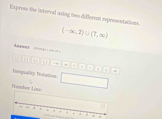 Express the interval using two different representations.
(-∈fty ,2)∪ (7,∈fty )
Answer Attempt 1 out of 2 
[, ) (, ] (, ) -∞ ∞ U < <tex>> S
or 
Inequality Notation: 
Number Line: 
Click and drag to plot line