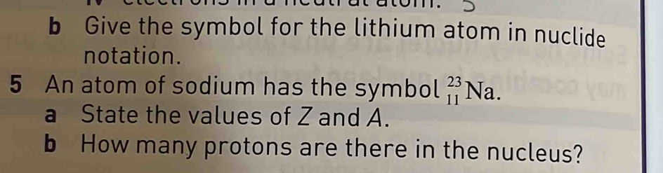 Give the symbol for the lithium atom in nuclide 
notation. 
5 An atom of sodium has the symbol _(11)^(23)Na. 
a State the values of Z and A. 
b How many protons are there in the nucleus?