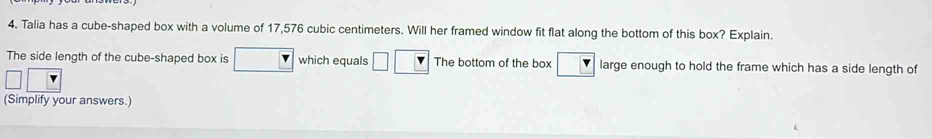 Talia has a cube-shaped box with a volume of 17,576 cubic centimeters. Will her framed window fit flat along the bottom of this box? Explain. 
The side length of the cube-shaped box is which equals The bottom of the box large enough to hold the frame which has a side length of 
(Simplify your answers.)