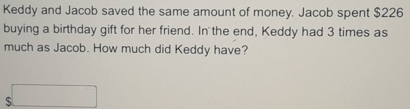 Keddy and Jacob saved the same amount of money. Jacob spent $226
buying a birthday gift for her friend. In the end, Keddy had 3 times as 
much as Jacob. How much did Keddy have?
$□