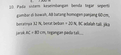 7500 N
10. Pada sistem keseimbangan benda tegar seperti 
gambar di bawah, AB batang homogen panjang 60 cm, 
beratnya 32 N, berat beban =20N , BC adalah tali. jika 
jarak AC=80cm , tegangan pada tali....