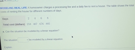 MODELING REAL LIFE A homeowner charges a processing fee and a daily fee to rent a house. The table shows the total 
costs of renting the house for different numbers of days
Days 2 4 G 8
Total cost (dollars) 258 467 676 885
a. Can the situation be modeled by a linear equation? 
The situation □ be modeled by a linear equation. 
Explain.