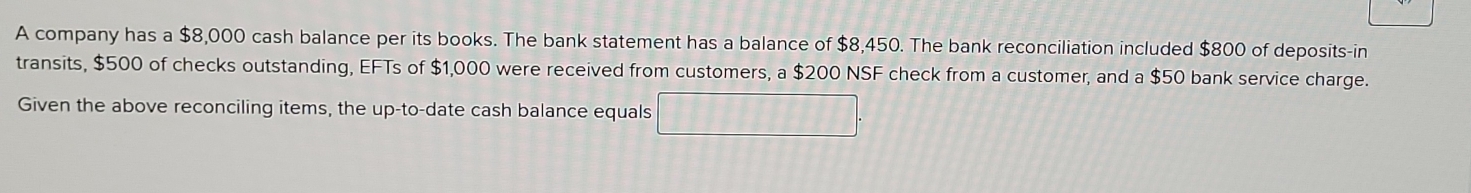 A company has a $8,000 cash balance per its books. The bank statement has a balance of $8,450. The bank reconciliation included $800 of deposits-in 
transits, $500 of checks outstanding, EFTs of $1,000 were received from customers, a $200 NSF check from a customer, and a $50 bank service charge. 
Given the above reconciling items, the up-to-date cash balance equals