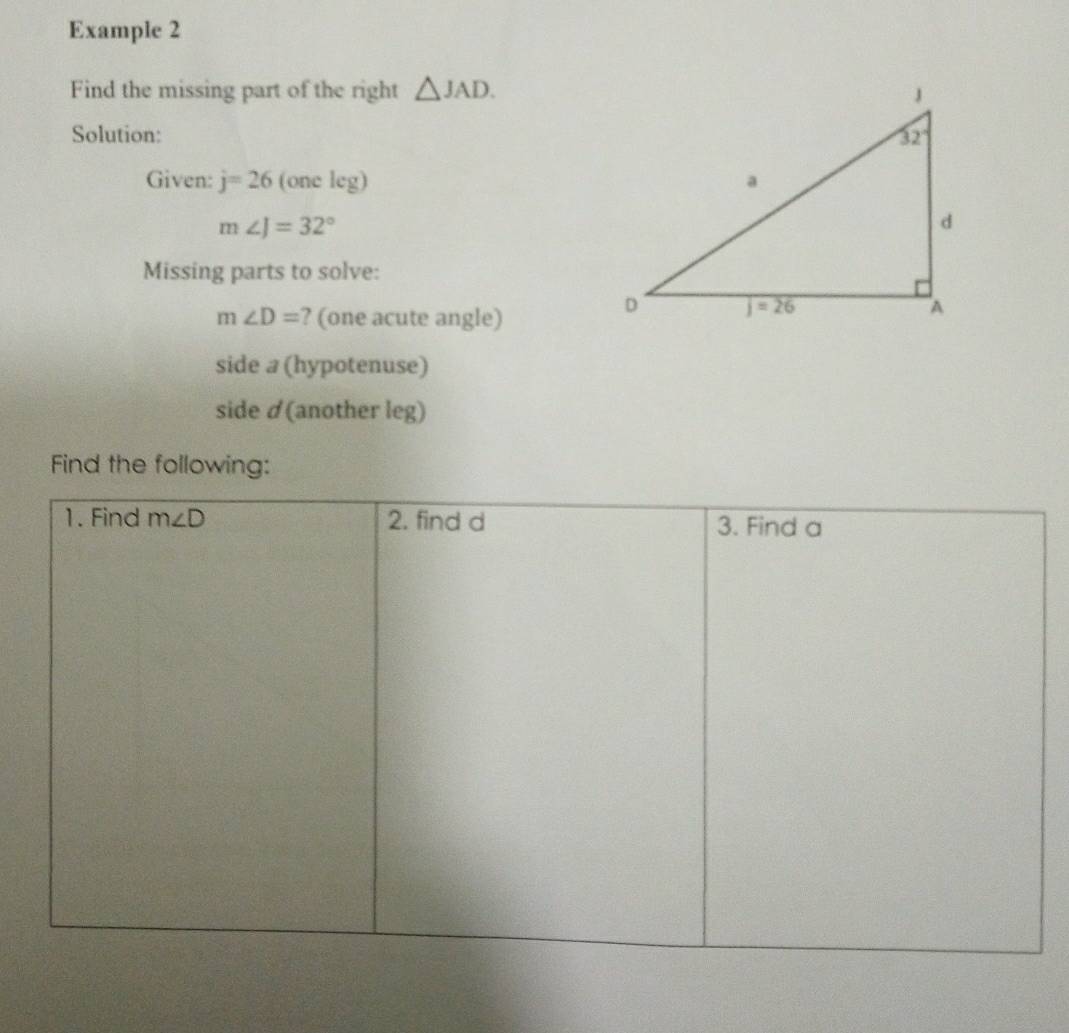 Example 2
Find the missing part of the right △ JAD.
Solution: 
Given: j=26 (one leg)
m∠ J=32°
Missing parts to solve:
m∠ D= ? (one acute angle)
side a (hypotenuse)
side ✓(another leg)
Find the following: