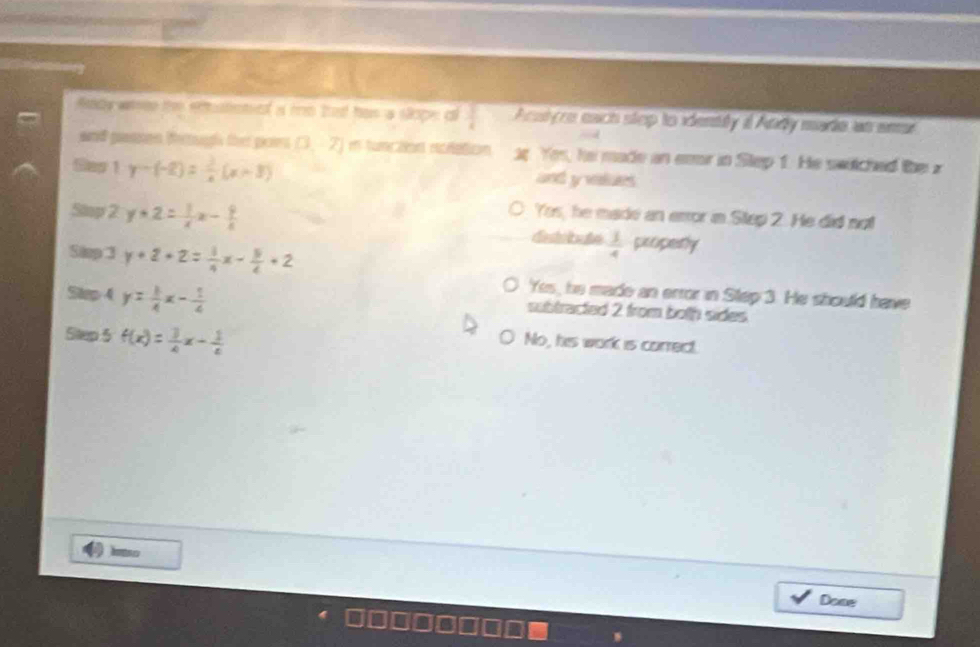 Rady waee te enuteniol a me thad has a slope oi  3/4  Acsiyes each step to identity i Andy made an ar
and passon fertugh ther pos [3,-7] m function noletion ap. Yes, he made an er in Step 1. He switched the z
Gas 1· y-(-2)= 1/x (x+3) and y values
Yes, he made an error in Step 2. He did not
Stop 2 y+2= 1/x x- 9/x  properly
Silep 3 y+2+2= 1/4 x- 5/4 +2
 1/4 
Yes, he made an error in Step 3. He should have
Step 4 y= 1/4 x- 1/4  subtracted 2 from both sides.
Step 5 f(x)= 3/4 x- 1/4 
No, his work is correct.
Done