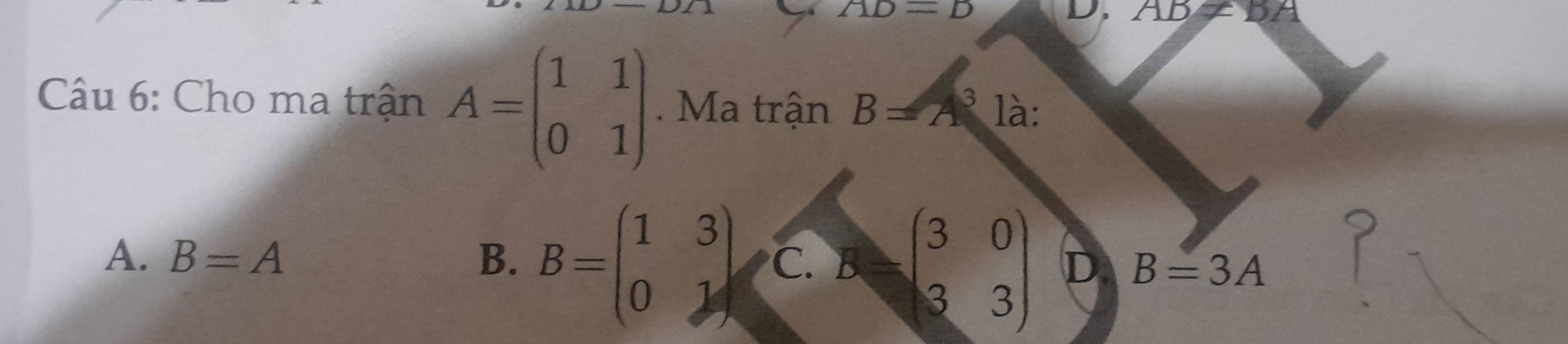 AD=B
D. AB!= BA
Câu 6: Cho ma trận A=beginpmatrix 1&1 0&1endpmatrix. Ma trận B=A^3 là:
A. B=A B. B=beginpmatrix 1&3 0&1endpmatrix C. Bbeginpmatrix 3&0 3&3endpmatrix D B=3A