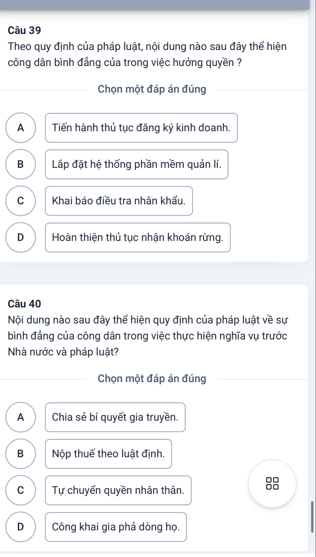 Theo quy định của pháp luật, nội dung nào sau đây thể hiện
công dân bình đẳng của trong việc hưởng quyền ?
Chọn một đáp án đúng
A Tiến hành thủ tục đăng ký kinh doanh.
B Lắp đặt hệ thống phần mềm quản lí.
C Khai báo điều tra nhân khẩu.
D Hoàn thiện thủ tục nhận khoán rừng.
Câu 40
Nội dung nào sau đây thể hiện quy định của pháp luật về sự
bình đẳng của công dân trong việc thực hiện nghĩa vụ trước
Nhà nước và pháp luật?
Chọn một đáp án đúng
A Chia sẻ bí quyết gia truyền.
B Nộp thuế theo luật định.
C Tự chuyển quyền nhân thân.
D Công khai gia phả dòng họ.