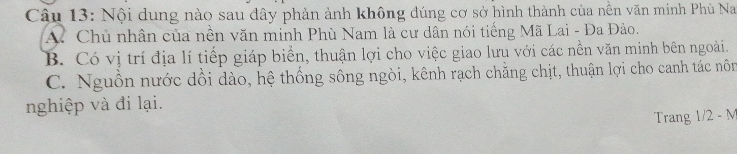 Nội dung nào sau đây phản ảnh không đúng cơ sở hình thành của nền văn minh Phù Na
A. Chủ nhân của nền văn minh Phù Nam là cư dân nói tiếng Mã Lai - Đa Đảo.
B. Có vị trí địa lí tiếp giáp biển, thuận lợi cho việc giao lưu với các nền văn minh bên ngoài.
C. Nguồn nước dồi dào, hệ thống sông ngòi, kênh rạch chẳng chịt, thuận lợi cho canh tác nôn
nghiệp và đi lại.
Trang 1/2 - M