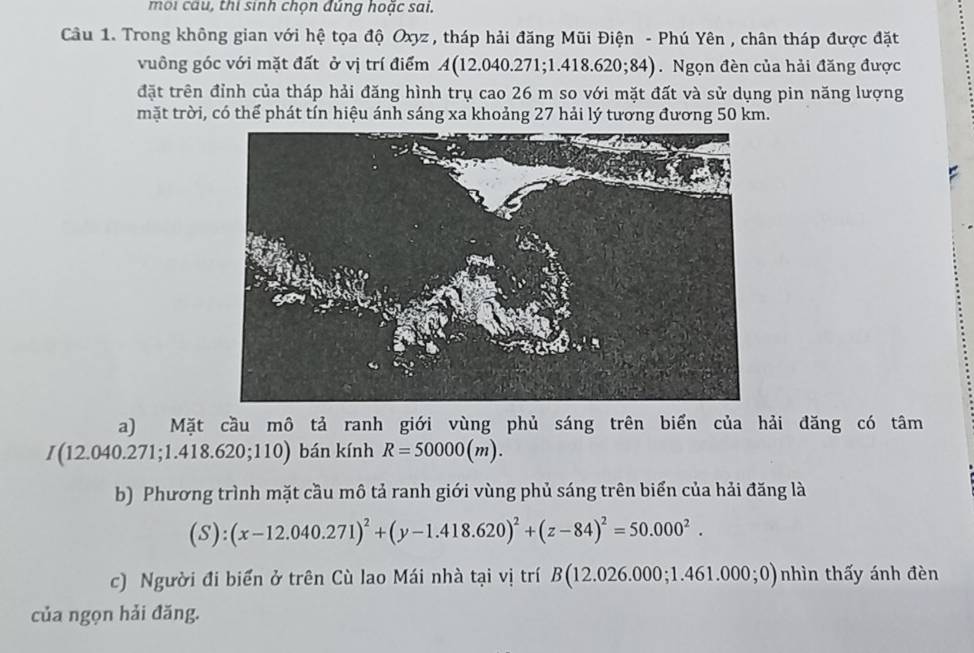 mội câu, thi sinh chọn đúng hoặc sai. 
Câu 1. Trong không gian với hệ tọa độ Oxyz , tháp hải đăng Mũi Điện - Phú Yên , chân tháp được đặt 
vuông góc với mặt đất ở vị trí điểm A (12.040.27 1; 1.418.620;84). Ngọn đèn của hải đăng được 
đặt trên đỉnh của tháp hải đăng hình trụ cao 26 m so với mặt đất và sử dụng pin năng lượng 
mặt trời, có thể phát tín hiệu ánh sáng xa khoảng 27 hải lý tương đương 50 km. 
a) Mặt cầu mô tả ranh giới vùng phủ sáng trên biển của hải đăng có tâm
I(12.040.271;1.418.620;110) bán kính R=50000(m). 
b) Phương trình mặt cầu mô tả ranh giới vùng phủ sáng trên biển của hải đăng là
(S):(x-12.040.271)^2+(y-1.418.620)^2+(z-84)^2=50.000^2. 
c) Người đi biển ở trên Cù lao Mái nhà tại vị trí B(12.026.000;1.461.000;0) nhìn thấy ánh đèn 
của ngọn hải đăng.