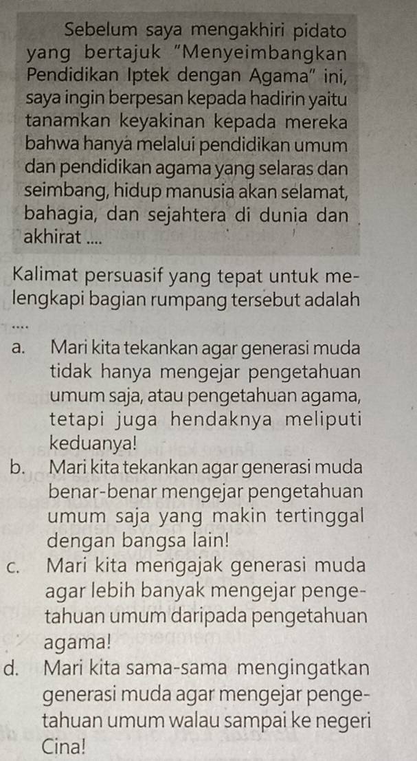 Sebelum saya mengakhiri pidato
yang bertajuk “Menyeimbangkan
Pendidikan Iptek dengan Agama" ini,
saya ingin berpesan kepada hadirin yaitu
tanamkan keyakinan kepada mereka
bahwa hanyá melalui pendidikan umum
dan pendidikan agama yang selaras dan
seimbang, hidup manusia akan selamat,
bahagia, dan sejahtera di dunia dan
akhirat ....
Kalimat persuasif yang tepat untuk me-
lengkapi bagian rumpang tersebut adalah
…
a. Mari kita tekankan agar generasi muda
tidak hanya mengejar pengetahuan
umum saja, atau pengetahuan agama,
tetapi juga hendaknya meliputi
keduanya!
b. Mari kita tekankan agar generasi muda
benar-benar mengejar pengetahuan
umum saja yang makin tertinggal
dengan bangsa lain!
c. Mari kita mengajak generasi muda
agar lebih banyak mengejar penge-
tahuan umum daripada pengetahuan
agama!
d. Mari kita sama-sama mengingatkan
generasi muda agar mengejar penge-
tahuan umum walau sampai ke negeri
Cina!