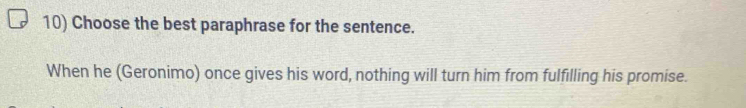 Choose the best paraphrase for the sentence. 
When he (Geronimo) once gives his word, nothing will turn him from fulfilling his promise.