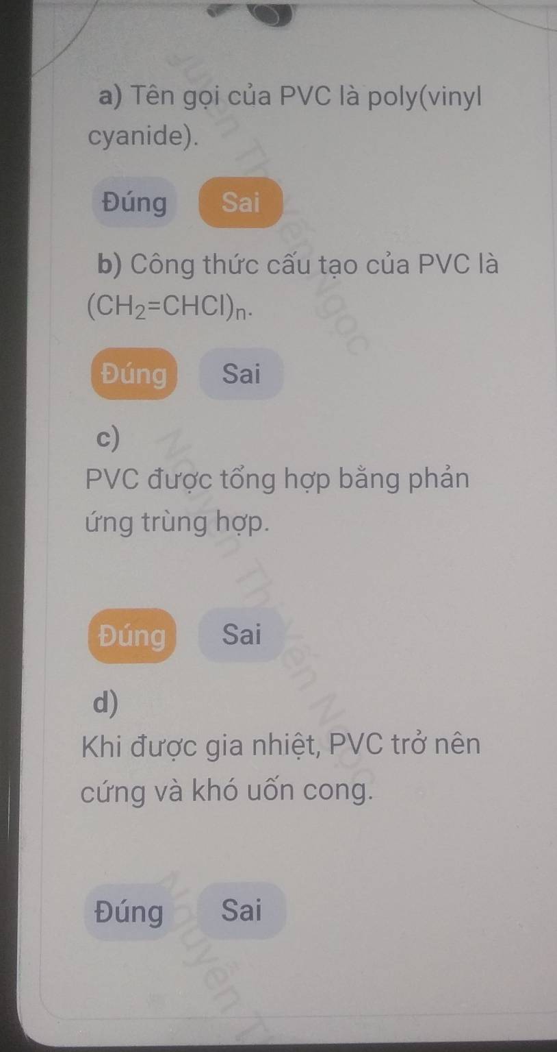 Tên gọi của PVC là poly(vinyl 
cyanide). 
Đúng Sai 
b) Công thức cấu tạo của PVC là
(CH_2=CHCl)_n. 
Đúng Sai 
c)
PVC được tổng hợp bằng phản 
ứng trùng hợp. 
Đúng Sai 
d) 
Khi được gia nhiệt, PVC trở nên 
cứng và khó uốn cong. 
Đúng Sai