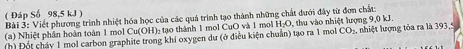 ( Đáp Số 98,5 kJ ) 
Bài 3: Viết phương trình nhiệt hóa học của các quá trình tạo thành những chất dưới đây từ đơn chất: 
(a) Nhiệt phân hoàn toàn 1 mol Cu(OH): 2 tạo thành 1 mol CuO và 1 mol H_2O , thu vào nhiệt lượng 9,0 kJ. 
(h) Đốt cháy 1 mol carbon graphite trong khí oxygen dư (ở điều kiện chuẩn) tạo ra 1 mol CO_2 , nhiệt lượng tỏa ra là 393,5