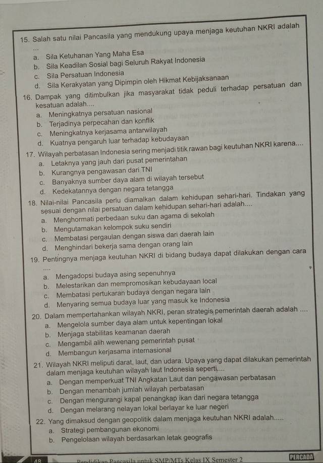 Salah satu nilai Pancasila yang mendukung upaya menjaga keutuhan NKRI adalah
a. Sila Ketuhanan Yang Maha Esa
b. Sila Keadilan Sosial bagi Seluruh Rakyat Indonesia
c. Sila Persatuan Indonesia
d. Sila Kerakyatan yang Dipimpin oleh Hikmat Kebijaksanaan
16. Dampak yang ditimbulkan jika masyarakat tidak peduli terhadap persatuan dan
kesatuan adalah....
a. Meningkatnya persatuan nasional
b. Terjadinya perpecahan dan konflik
c. Meningkatnya kerjasama antarwilayah
d. Kuatnya pengaruh luar terhadap kebudayaan
17. Wilayah perbatasan Indonesia sering menjadi titik rawan bagi keutuhan NKRI karena....
a. Letaknya yang jauh dari pusat pemerintahan
b. Kurangnya pengawasan dari TNI
c. Banyaknya sumber daya alam di wilayah tersebut
d. Kedekatannya dengan negara tetangga
18. Nilai-nilai Pancasila perlu diamalkan dalam kehidupan sehari-hari. Tindakan yang
sesuai dengan nilai persatuan dalam kehidupan sehari-hari adalah....
a. Menghormati perbedaan suku dan agama di sekolah
b. Mengutamakan kelompok suku sendiri
c. Membatasi pergaulan dengan siswa dari daerah lain
d. Menghindari bekerja sama dengan orang lain
19. Pentingnya menjaga keutuhan NKRI di bidang budaya dapat dilakukan dengan cara
a. Mengadopsi budaya asing sepenuhnya
b. Melestarikan dan mempromosikan kebudayaan local
c. Membatasi pertukaran budaya dengan negara lain
d. Menyaring semua budaya luar yang masuk ke Indonesia
20. Dalam mempertahankan wilayah NKRI, peran strategis pemerintah daerah adalah ....
a. Mengelola sumber daya alam untuk kepentingan lokal
b. Menjaga stabilitas keamanan daerah
c. Mengambil alih wewenang pemerintah pusat
d. Membangun kerjasama internasional
21. Wilayah NKRI meliputi darat, laut, dan udara. Upaya yang dapat dilakukan pemerintah
dalam menjaga keutuhan wilayah laut Indonesia seperti....
a. Dengan memperkuat TNI Angkatan Laut dan pengawasan perbatasan
b. Dengan menambah jumlah wilayah perbatasan
c. Dengan mengurangi kapal penangkap ikan dari negara tetangga
d. Dengan melarang nelayan lokal berlayar ke luar negeri
22. Yang dimaksud dengan geopolitik dalam menjaga keutuhan NKRI adalah.....
a. Strategi pembangunan ekonomi
b. Pengelolaan wilayah berdasarkan letak geografis
ndidikan Pançasila untuk SMP/MTs Kelas IX Semester 2 PERCADL