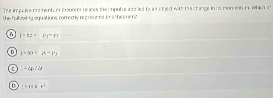 The impulse-momentum theorem relates the impulse applied to an object with the change in its momentum. Which of
the following equations correctly represents this theorem?
a )=△ p=p_f-p_i
B j=△ p=p_i-p_f
a J=△ p/△ t
D j=m△ v^2