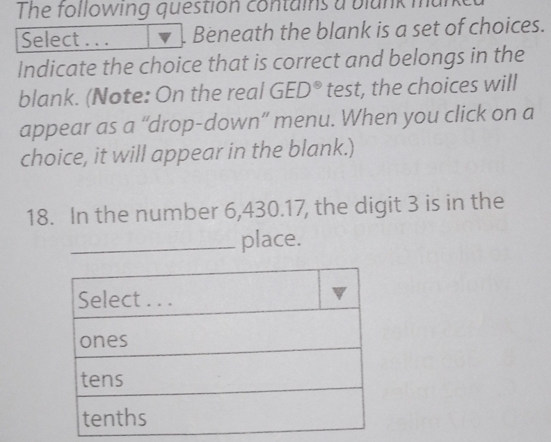 The following question contains a blunk mu 
Select . . . Beneath the blank is a set of choices. 
Indicate the choice that is correct and belongs in the 
blank. (Note: On the real GED^(otimes) test, the choices will 
appear as a “drop-down” menu. When you click on a 
choice, it will appear in the blank.) 
18. In the number 6,430.17, the digit 3 is in the 
_place.