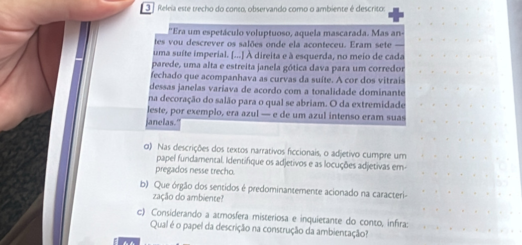 Releia este trecho do conto, observando como o ambiente é descrito: 
''Era um espetáculo voluptuoso, aquela mascarada. Mas an- 
tes vou descrever os salões onde ela aconteceu. Eram sete 
uma suíte imperial. [...] À direita e à esquerda, no meio de cada 
parede, uma alta e estreita janela gótica dava para um corredor 
fechado que acompanhava as curvas da suíte. A cor dos vitraís 
dessas janelas variava de acordo com a tonalidade dominante 
na decoração do salão para o qual se abriam. O da extremidade 
leste, por exemplo, era azul — e de um azul intenso eram suas 
janelas. 
σ) Nas descrições dos textos narrativos ficcionais, o adjetivo cumpre um 
papel fundamental. Identifique os adjetivos e as locuções adjetivas em- 
pregados nesse trecho. 
b) Que órgão dos sentidos é predominantemente acionado na caracteri- 
zação do ambiente? 
c) Considerando a atmosfera misteriosa e inquietante do conto, infra: 
Qual é o papel da descrição na construção da ambientação?