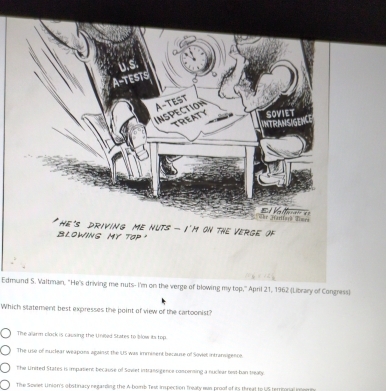 us
A-TESTS
A-TEST
INSPECTION
TREATY SoVieT
NTRANSIGE
hr Marifar) Times E e
he's drivinG mE nUTs - I'm oN tHE VERGE of
BLOWING MY Tap 
Edmund S. Valtman, "He's driving me nuts- I'm on the verge of blowing my top,' April 21, 1962 (Library of Congress)
Which slatement best expresses the point of view of the cartoonist?
The alarm clock is causing the Uniled States to blow its top.
The use of muclear weapons against the US was imminent because of Soviet intransigence
The United States is impatient because of Soviet intransigence compensing a nuclear best-ban treay
The Sowet Union's obstinacy regarding the A bomb Tes: inspection treaty wus proof of its threat to US terrional ingen