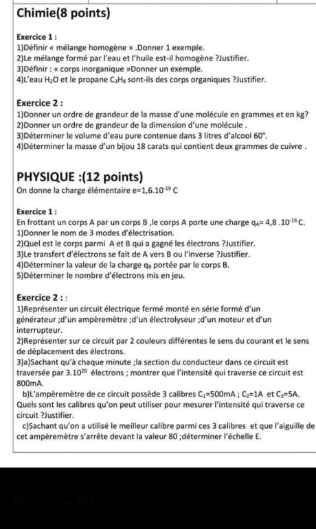 Chimie(8 points)
Exercice 1 :
1)Définir « mélange homogène » .Donner 1 exemple.
2)Le mélange formé par l’eau et l’huile est-il homogène ?Justifier.
3)Définir : « corps inorganique »Donner un exemple.
4)L’eau H_2O et le propane C H sont-ils des corps organiques ?Justifier.  
Exercice 2 :
1)Donner un ordre de grandeur de la masse d’une molécule en grammes et en kg?
2)Donner un ordre de grandeur de la dimension d'une molécule .
3)Déterminer le volume d’eau pure contenue dans 3 litres d'alcool 60°.
4)Déterminer la masse d’un bijou 18 carats qui contient deux grammes de cuivre .
PHYSIQUE :(12 points)
On donne la charge élémentaire e=1,6.10^(-19)C
Exercice 1 :
En frottant un corps A par un corps B ,le corps A porte une charge q_A=4,8.10^(-16)C.
1)Donner le nom de 3 modes d'électrisation.
2)Quel est le corps parmi A et B qui a gagné les électrons ?Justifier.
3)Le transfert d’électrons se fait de A vers B ou l’inverse ?Justifier.
4)Déterminer la valeur de la charge q。 portée par le corps B.
5)Déterminer le nombre d'électrons mis en jeu.
Exercice 2 : :
1)Représenter un circuit électrique fermé monté en série formé d'un
générateur ;d'un ampèremètre ;d'un électrolyseur ;d'un moteur et d'un
interrupteur.
2)Représenter sur ce circuit par 2 couleurs différentes le sens du courant et le sens
de déplacement des électrons.
3)a)Sachant qu'à chaque minute ;la section du conducteur dans ce circuit est
traversée par 3.10^(20) électrons ; montrer que l'intensité qui traverse ce circuit est
800mA.
b)L'ampèremètre de ce circuit possède 3 calibres C_1=500mA;C_2=1A et C_3=5A.
Quels sont les calibres qu'on peut utiliser pour mesurer l’intensité qui traverse ce
circuit ?Justifier.
c)Sachant qu'on a utilisé le meilleur calibre parmi ces 3 calibres et que l’aiguille de
cet ampèremètre s'arrête devant la valeur 80 ;déterminer l'échelle E.
Physique TN