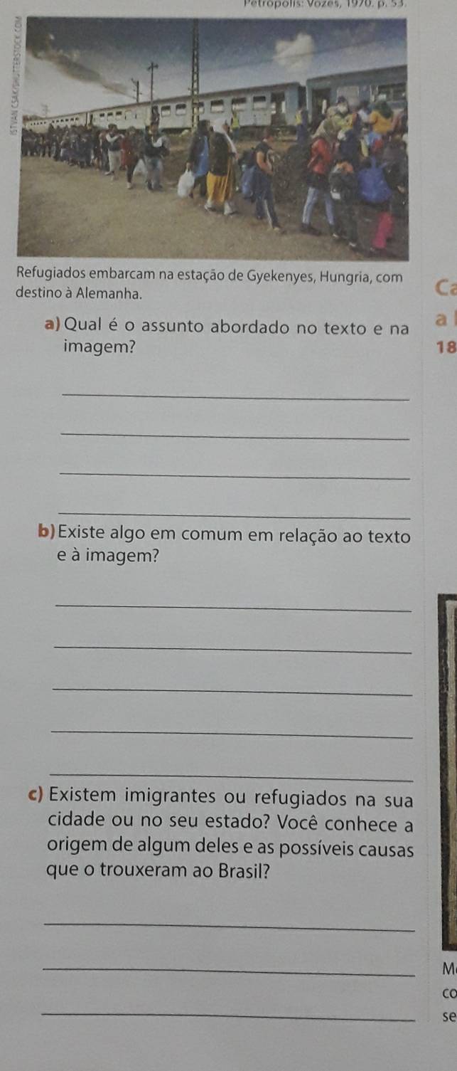 Patropolis: Vözes, 1970. p. 53 
Refugiados embarcam na estação de Gyekenyes, Hungria, com Ca 
destino à Alemanha. 
a) Qual é o assunto abordado no texto e na a 
imagem? 18 
_ 
_ 
_ 
_ 
b) Existe algo em comum em relação ao texto 
e à imagem? 
_ 
_ 
_ 
_ 
_ 
c) Existem imigrantes ou refugiados na sua 
cidade ou no seu estado? Você conhece a 
origem de algum deles e as possíveis causas 
que o trouxeram ao Brasil? 
_ 
_ 
M 
CO 
_ 
se