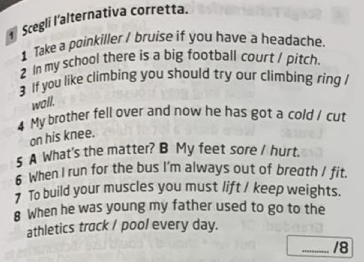 Scegli l'alternativa corretta. 
1 Take a poinkiller / bruise if you have a headache. 
2 In my school there is a big football court / pitch. 
3 If you like climbing you should try our climbing ring / 
wall. 
4 My brother fell over and now he has got a cold / cut 
on his knee. 
5 A What's the matter? B My feet sore I hurt. 
6 When I run for the bus I'm always out of bregth / fit. 
7 To build your muscles you must lift / keep weights. 
8 When he was young my father used to go to the 
athletics track / pool every day. 
_/8