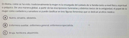 En Roma, como se ha visto, tradicionalmente la mujer es la encargada del cuidado de la familia tanto a nivel físico, espiritual
o psíquico. De una manera global, a partir de las inscripciones funerarías y distintos textos de la antigüedad, el papel de la
mujer como cuidadora y sanadora se puede clasificar en tres figuras femeninas que se dedican al oficio medico:
A) Nutrix. ornatrix. obstetrix.
B ) Enfermera auxiliar, enfermera general, enfermera especialista.
 Bruja, hechicera, alquimista.