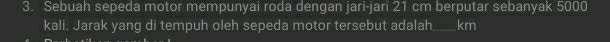 Sebuah sepeda motor mempunyai roda dengan jari-jari 21 cm berputar sebanyak 5000
kali. Jarak yang di tempuh oleh sepeda motor tersebut adalah km