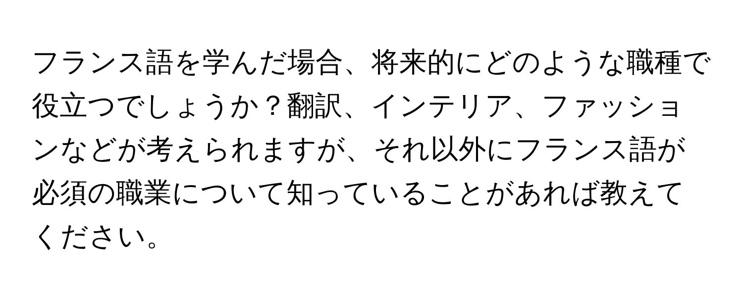 フランス語を学んだ場合、将来的にどのような職種で役立つでしょうか？翻訳、インテリア、ファッションなどが考えられますが、それ以外にフランス語が必須の職業について知っていることがあれば教えてください。