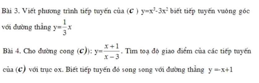 Viết phương trình tiếp tuyến của (C ) y=x^3-3x^2 biết tiếp tuyến vuông góc 
với đường thẳng y= 1/3 x
Bài 4. Cho đường cong (C)): y= (x+1)/x-3 . Tìm toạ độ giao điểm của các tiếp tuyến 
của (C) với trục ox. Biết tiếp tuyến đó song song với đường thẳng y=-x+1