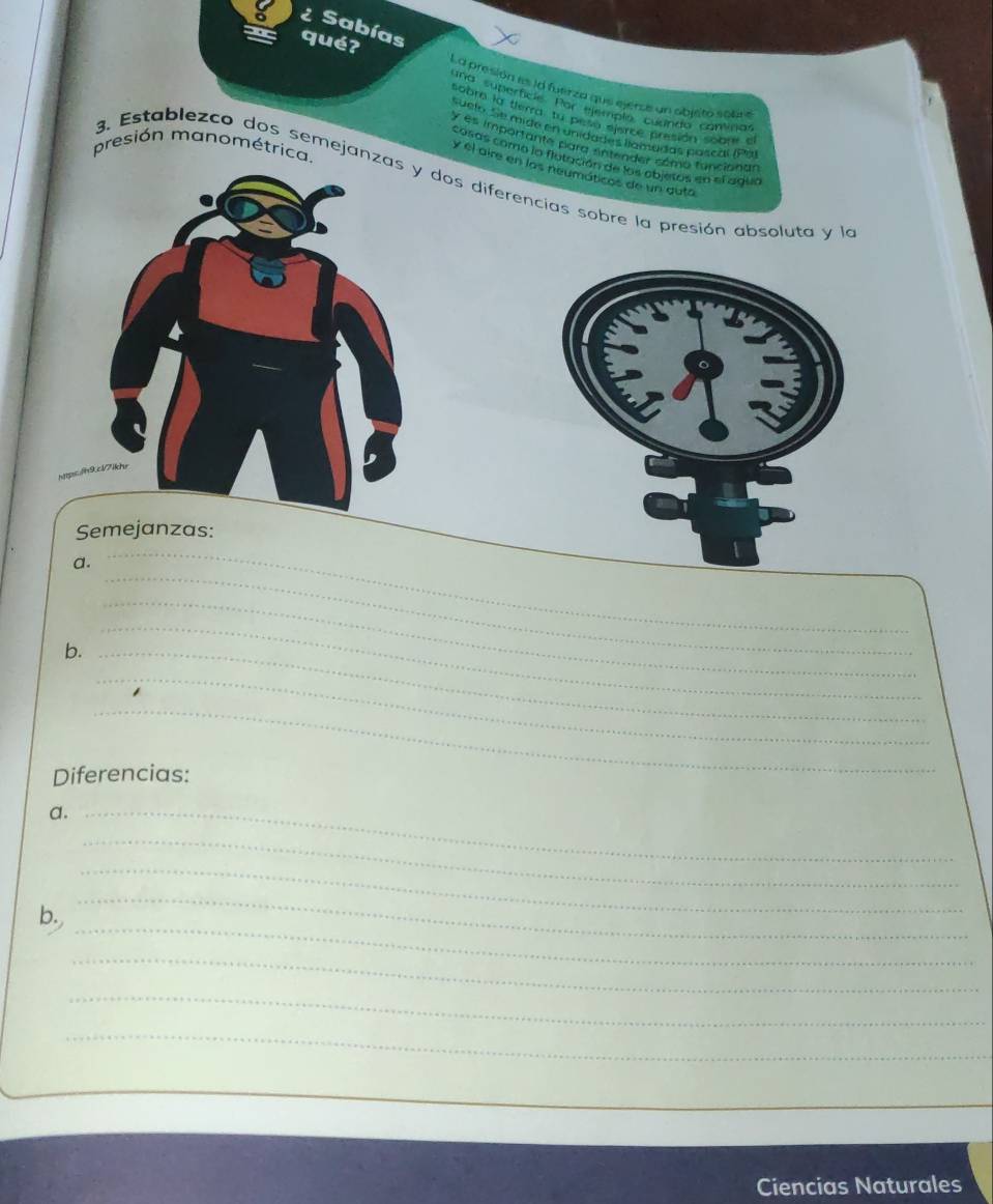 ¿ Sabías 
qué? 
La presión es id fuerza que ejerce un obisto solv 
una superfície. Por ejemplo, cuando cantinas 
sobr la terra, tu peso ejerce presión sobre el 
suelo. Se mige en unidades llamadas pascal (Pa) 
y es importante para entender como funcionas 
presión manométrica. 
cosas como la flutación de los objetos en el agua 
y el aire en las neumáticos de un gutá 
3. Establezco dos semejanzdos diferencias sobre la presión absoluta y la 
Semejanzas: 
_ 
a. 
_ 
b._ 
_ 
_ 
_ 
_ 
Diferencias: 
a._ 
_ 
_ 
b. 
_ 
_ 
_ 
_ 
_ 
_ 
Ciencias Naturales