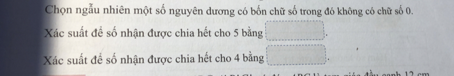 Chọn ngẫu nhiên một số nguyên dương có bốn chữ số trong đó không có chữ số 0. 
Xác suất để số nhận được chia hết cho 5 bằng 
Xác suất để số nhận được chia hết cho 4 bằng