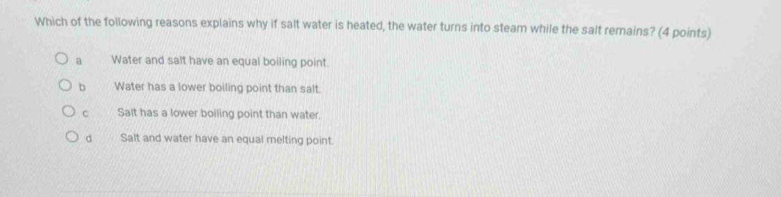 Which of the following reasons explains why if salt water is heated, the water turns into steam while the salt remains? (4 points)
a Water and salt have an equal boiling point.
b Water has a lower boiling point than salt.
C Salt has a lower boiling point than water.
d Salt and water have an equal melting point.