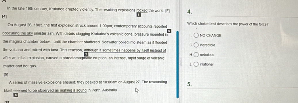 In the late 19th century, Krakatoa erupted violently. The resulting explosions rocked the world. [F] 4.
[4]
Which choice best describes the power of the force?
On August 26, 1883, the first explosion struck around 1:00pm; contemporary accounts reported
obscuring the sky sinister ash. With debris clogging Krakatoa's volcanic cone, pressure mounted in F. NO CHANGE
the magma chamber below—until the chamber shattered. Seawater boiled into steam as it flooded G. incredible
the volcano and mixed with lava. This reaction, although it sometimes happens by itself instead of
H. nebulous
after an initial explosion, caused a phreatomagmatic eruption: an intense, rapid surge of volcanic
matter and hot gas.
J. irrational
[5]
A series of massive explosions ensued; they peaked at 10:00am on August 27. The resounding 5.
blast seemed to be observed as making a sound in Perth, Australia.
[6]