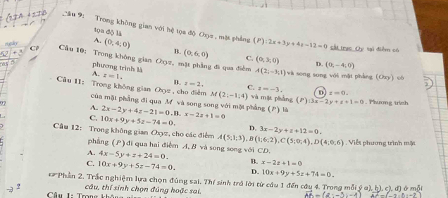 tọa độ là
Câu 9: Trong không gian với hệ tọa độ Oxyz , mặt phẳng (P):2x+3y+4z-12=0 sắt trục Oy tại điểm có
ngly
A. (0;4;0) B. (0;6;0) C. (0;3;0)
+
C  Câu 10: Trong không gian Oxyz, mặt phẳng đi qua điểm
D. (0;-4;0)
phương trình là
A(2;-3;1)
5 và song song với mặt phẳng (Oxy) có
A. z=1. B. z=2. C. z=-3.
Câu 11: Trong không gian Oxyz , cho điểm M(2;-1;4) và mặt phẳng (P):3x-2y+z+1=0
D z=0.
m2 . Phương trình
của mặt phẳng đi qua M và song song với mặt phẳng (P) là
A. 2x-2y+4z-21=0 . B.
C. 10x+9y+5z-74=0. x-2z+1=0
D. 3x-2y+z+12=0.
1 Câu 12: Trong không gian Oxyz, cho các điểm A(5;1;3),B(1;6;2),C(5;0;4),D(4;0;6). Viết phương trình mặt
phẳng (P) đi qua hai điểm A, B và song song với CD.
A. 4x-5y+z+24=0.
C. 10x+9y+5z-74=0.
B. x-2z+1=0
D. 10x+9y+5z+74=0.
Phần 2. Trắc nghiệm lựa chọn đúng sai. Thí sinh trả lời từ câu 1 đến câu 4. Trong mỗi ý α), b), c), d) ở mỗi
câu, thí sinh chọn đúng hoặc sai.
Câu 1: Trọng kh