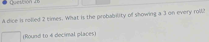 A dice is rolled 2 times. What is the probability of showing a 3 on every roll? 
(Round to 4 decimal places)