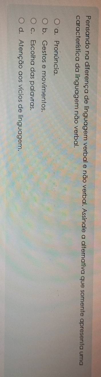 Pensando na diferença de linguagem verbal e não verbal. Assinale a alternativa que somente apresenta uma
característica da linguagem não verbal.
a. Pronúncia.
b. Gestos e movimentos.
c. Escolha das palavras.
d. Atenção aos vícios de linguagem.
