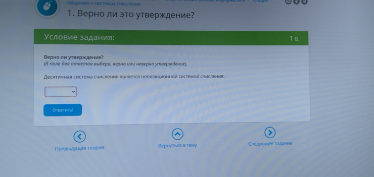 Cведения o Cиcteмаx Cчисления 
1. Верно ли это утверждение? 
Условие задания: 1 5. 
Верно ли утверждение? 
(Β лоле для ответов выбери, верно или неверно утвержδение). 
Десятичная система счисления является непозиционной системой счисления. 
Oтветить! 
Предьαιαдιушιая τеория Вернуться в тему Следуιошее задание