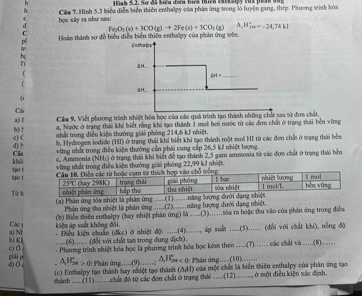 Hình 5.2. Sơ đồ biểu diễn biển thiên enthalpy của phần ứng
h Câu 7. Hình 5.3 biểu diễn biến thiên enthalpy của phản ứng trong lồ luyện gang, thép. Phương trình hóa
c  học xảy ra như sau:
d
Fe_2O_3(s)+3CO(g)to 2Fe(s)+3CO_2(g) _rH_(298)°=-24,74kJ
C
pl Hoàn thành sơ đồ biểu diễn biến thiên enthalpy của phản ứng trên.
Enthalpy
tr
bệ
Tỉ ΔH...
(
_ △ H=

ΔH...
(
Cá
a) I Câu 9. Viết phương trình nhiệt hóa học của các quá trình tạo thành những chất sau từ đơn chất.
b) ? a, Nước ở trạng thái khí biết rằng khi tạo thành 1 mol hơi nước từ các đơn chất ở trạng thái bền vững
c) ( nhất trong điều kiện thường giải phóng 214,6 kJ nhiệt.
d) N b, Hydrogen iodide (HI) ở trạng thái khí biết khi tạo thành một mol HI từ các đơn chất ở trạng thái bền
Câu vững nhất trong điều kiện thường cần phải cung cấp 26,5 kJ nhiệt lượng.
khô c, Ammonia (NH₃) ở trạng thái khí biết đề tạo thành 2,5 gam ammonia từ các đơn chất ở trạng thái bền
tạo 1 vững nhất trong điều kiện thường giải phóng 22,99 kJ nhiệt.
tạo t
Từ b
(a) Phản ứng tỏa nhiệt là phản ứng ....(1)..năng lượng d
Phản ứng thu nhiệt là phản ứng ....(2)….năng lượng dưới dạng nhiệt.
(b) Biển thiên enthalpy (hay nhiệt phản ứng) là ….(3)……tỏa ra hoặc thu vào của phản ứng trong điều
Các 1 kiện áp suất không đổi.
a) NI - Điều kiện chuẩn (đkc) ở nhiệt độ: .....(4)......, áp suất .....(5)...... (đổi với chất khí), nồng độ
b) Kl …(6)…… (đối với chất tan trong dung dịch).
c) Ở, - Phương trình nhiệt hóa học là phương trình hóa học kèm theo ….(7)……. các chất và ..(8)..
giải p
d) Ở - △ _rH_(298)°>0 : Phản ứng….(9).   _∴ △ _rH_(298)^o<0</tex> : Phản ứng….(10)……
(c) Enthalpy tạo thành hay nhiệt tạo thành (ΔH) của một chất là biến thiên enthalpy của phản ứng tạo
thành .....(11)...chất đó từ các đơn chất ở trạng thái .....(12)......., ở một điều kiện xác định.