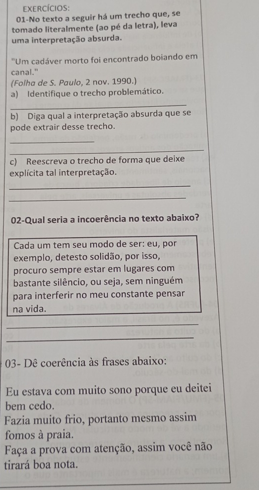 exercícios: 
01-No texto a seguir há um trecho que, se 
tomado literalmente (ao pé da letra), leva 
uma interpretação absurda. 
''Um cadáver morto foi encontrado boiando em 
canal." 
(Folha de S. Paulo, 2 nov. 1990.) 
a) Identifique o trecho problemático. 
_ 
b) Diga qual a interpretação absurda que se 
pode extrair desse trecho. 
_ 
_ 
c) Reescreva o trecho de forma que deixe 
explícita tal interpretação. 
_ 
_ 
02-Qual seria a incoerência no texto abaixo? 
Cada um tem seu modo de ser: eu, por 
exemplo, detesto solidão, por isso, 
procuro sempre estar em lugares com 
bastante silêncio, ou seja, sem ninguém 
para interferir no meu constante pensar 
na vida. 
_ 
_ 
03- Dê coerência às frases abaixo: 
Eu estava com muito sono porque eu deitei 
bem cedo. 
Fazia muito frio, portanto mesmo assim 
fomos à praia. 
Faça a prova com atenção, assim você não 
tirará boa nota.